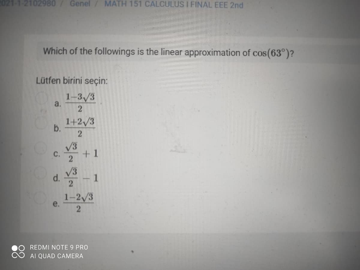 2021-1-2102980
Genel / MATH 151 CALCULUS I FINAL EEE 2nd
Which of the followings is the linear approximation of cos(63°)?
Lütfen birini seçin:
1-3/3
a.
1+2/3
b.
V3
С.
+ 1
d.
V3
1-2/3
e.
REDMI NOTE 9 PRO
AI QUAD CAMERA
