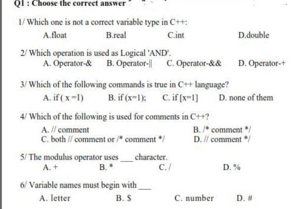 Q1: Choose the correct answer
1/ Which one is not a correct variable type in C++:
A.float
B.real
C.int
D.double
2/ Which operation is used as Logical 'AND'.
A. Operator-& B. Operator-|| C. Operator-&&
D. Operator-+
3/ Which of the following commands is true in C++ language?
A. if (x-1)
B. if (x-1);
C. if [x-1]
D. none of them
4/ Which of the following is used for comments in C++?
A. I/ comment
B. /* comment */
D. // comment */
C. both // comment or /* comment *
5/ The modulus operator uses.
B. *
character.
A. +
C./
D. %
6/ Variable names must begin with
A. letter
В. S
C. number
D. #
