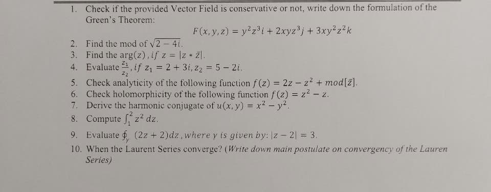 1. Check if the provided Vector Field is conservative or not, write down the formulation of the
Green's Theorem:
F(x, y, z) = y z³i+ 2xyz'j+ 3xy2 z?k
2. Find the mod of v2 4i.
3. Find the arg(z), if z = |z * z).
4. Evaluate , if z, = 2+ 3i, z2 = 5- 2i.
5. Check analyticity of the following function f (z) = 2z - z2 + mod[z].
6. Check holomorphicity of the following function f (z) = z2 - z.
7. Derive the harmonic conjugate of u(x, y) = x2- y?.
8. Compute f z2 dz.
9. Evaluate (2z + 2)dz,where y is given by: z – 2| = 3.
10. When the Laurent Series converge? (Write down main postulate on convergency of the Lauren
Series)
%3D
22
