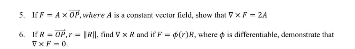 5. If F = A × 0P,where A is a constant vector field, show that V × F = 2A
6. If R = OP,r = ||R||, find V × R and if F = p(r)R, where o is differentiable, demonstrate that
V × F = 0.
