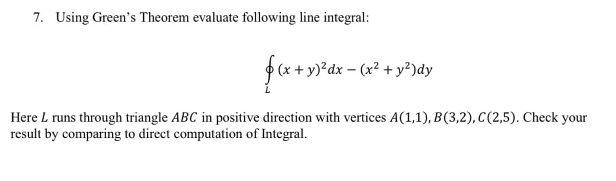 7. Using Green's Theorem evaluate following line integral:
- y)²dx – (x² + y²)dy
Here L runs through triangle ABC in positive direction with vertices A(1,1), B(3,2), C(2,5). Check your
result by comparing to direct computation of Integral.
