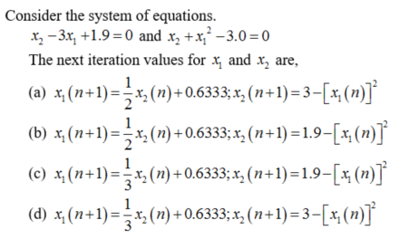 Consider the system of equations.
x, - 3x, +1.9 =0 and x, +x,² –3.0=0
The next iteration values for x, and x, are,
(a) x (n+1)=-x, (n)+0.6333; x, (n+1) = 3–[x ()]°
1
(b) x, (n+1) =-x, (n) +0.6333; x, (n+1) = 1.9–[x(n)J
(c) x, (n+1)=-x, (n) +0.6333; x, (n+1)=1.9-[x (n)]°
(d) x, (n+1)=-x,(n) +0.6333; x, (n+1) = 3-[x,(n)]
