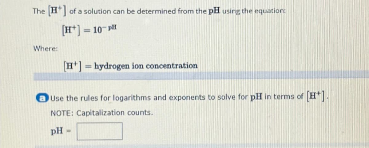 The [+] of a solution can be determined from the pH using the equation:
[H+]=10-PH
Where:
[H] = hydrogen ion concentration
Use the rules for logarithms and exponents to solve for pH in terms of [H*].
NOTE: Capitalization counts.
pH =