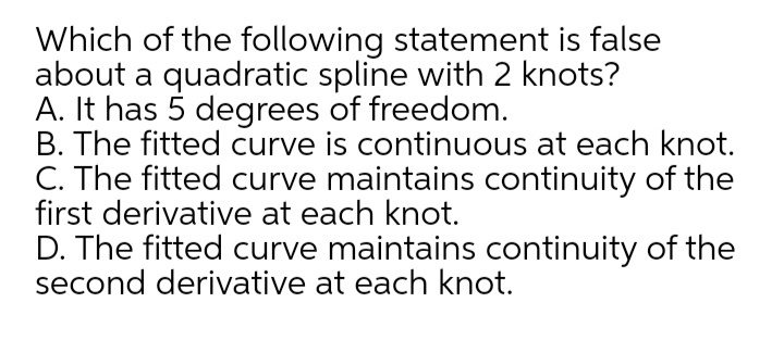Which of the following statement is false
about a quadratic spline with 2 knots?
A. It has 5 degrees of freedom.
B. The fitted curve is continuous at each knot.
C. The fitted curve maintains continuity of the
first derivative at each knot.
D. The fitted curve maintains continuity of the
second derivative at each knot.
