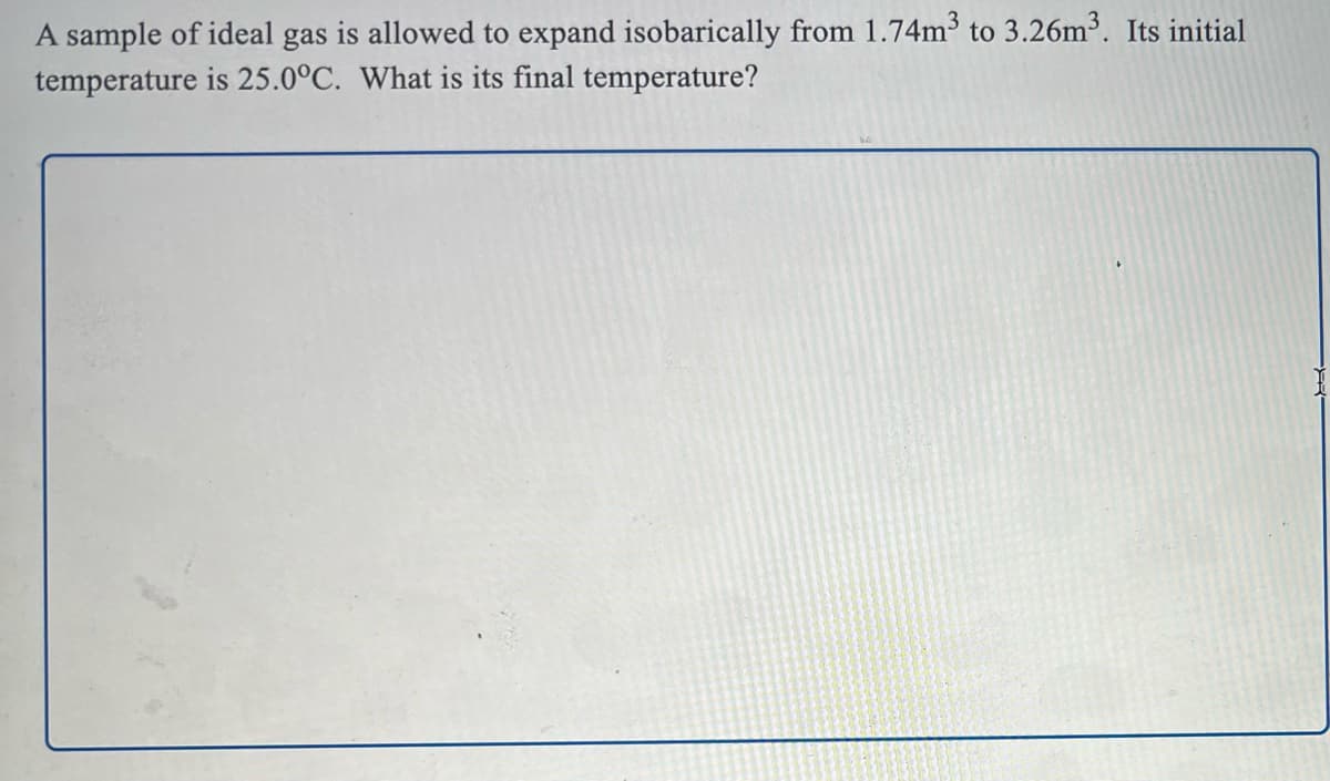 A sample of ideal gas is allowed to expand isobarically from 1.74m³ to 3.26m3. Its initial
temperature is 25.0°C. What is its final temperature?
