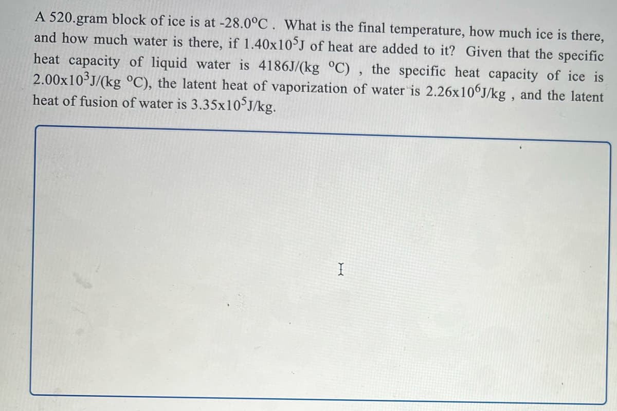 A 520.gram block of ice is at -28.0°C . What is the final temperature, how much ice is there,
and how much water is there, if 1.40x10J of heat are added to it? Given that the specific
heat capacity of liquid water is 4186J/(kg °C) , the specific heat capacity of ice is
2.00x10 J/(kg °C), the latent heat of vaporization of water is 2.26x106J/kg , and the latent
heat of fusion of water is 3.35×10°J/kg.
