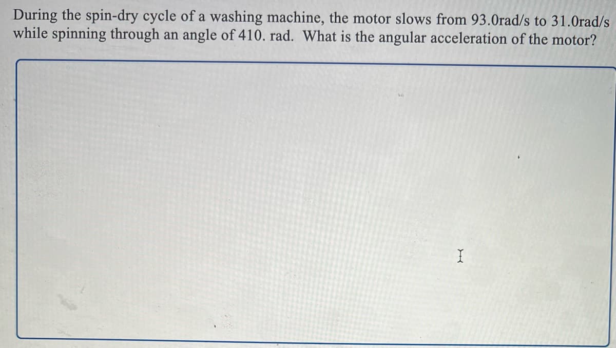 During the spin-dry cycle of a washing machine, the motor slows from 93.0rad/s to 31.0rad/s
while spinning through an angle of 410. rad. What is the angular acceleration of the motor?
