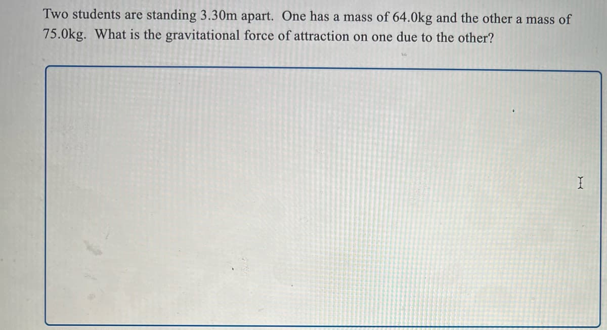 Two students are standing 3.30m apart. One has a mass of 64.0kg and the other a mass of
75.0kg. What is the gravitational force of attraction on one due to the other?
