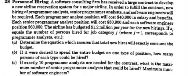 28 Personnel Hiring A software consulting firm has received a large contract to develop
a new airline reservation system for a major airline. In order to fulfill the contract, new
hiring of programmer analysts, senior programmer analysts, and software engineers will
be required. Each programmer analyst position will cost $40,000 in salary and benefits.
Each senior programmer analyst position will cost $50,000 and each software engineer
position $60,000. The airline has budgeted $1.2 million per year for the new hirings. If x,
equals the number of persons hired for job category j (where j=1 cortesponds to
programmer analysts, etc.):
(a) Determine the equation which ensures that total new hires will exactly consume the
budget.
(b) If it were desired to spend the entire budget on one type of position, how many
persons of each type could be hired?
(c) If exactly 10 programmer analysts are needed for the contract, what is the maxi-
mum number of senior programmer analysts that could be hired? Maximum num-
ber of software engineers?
