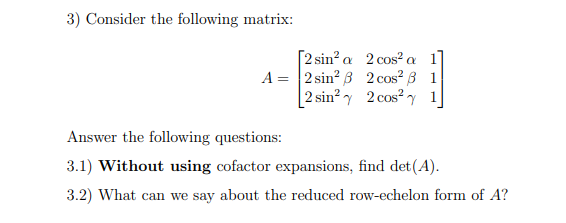 3) Consider the following matrix:
[2 sin² a 2 cos? a 1]
A = 2 sin? B 2 cos² 3 1
|2 sin? y 2 cos?y 1
Answer the following questions:
3.1) Without using cofactor expansions, find det(A).
3.2) What can we say about the reduced row-echelon form of A?
