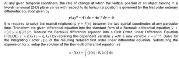 At any given temporal coordinate, the rate of change at which the vertical position of an object moving in a
two-dimensional (2-D) plane varies with respect to its horizontal position is governed by the first order ordinary
differential equation given by
y(xy" - 4) dx + 4edy = 0
It is required to solve the explicit relationship y = f(x) between the two spatial coordinates at any particular
time. Transform the given differential equation into the standard form of a Bermoulli differential equation y'+
P(x) y = Q(x) y". Reduce the Bernoulli differential equation into a First Order Linear Differential Equation
(FOLDE) z' + P,(x) z = Q, (x) by replacing the dependent variable y with a new variable z = y". Solve for
the Integrating Factor 1(x) of the resulting reduced first order linear differential equation. Substituting the
expression for z, setup the solution of the Bernouli differential equation as
