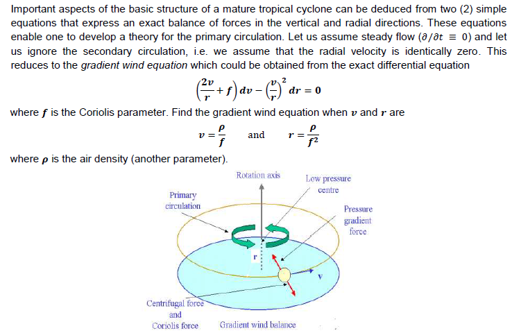 Important aspects of the basic structure of a mature tropical cyclone can be deduced from two (2) simple
equations that express an exact balance of forces in the vertical and radial directions. These equations
enable one to develop a theory for the primary circulation. Let us assume steady flow (a/at = 0) and let
us ignore the secondary circulation, i.e. we assume that the radial velocity is identically zero. This
reduces to the gradient wind equation which could be obtained from the exact differential equation
2v
+f
dv-
dr = 0
where f is the Coriolis parameter. Find the gradient wind equation when v and r are
and
r =
f2
where p is the air density (another parameter).
Rotation axis
Low pressure
contre
Primary
circulation
Pressure
gradient
force
Centrifugal force
and
Coriolis force
Gradient wind balance
A.........
