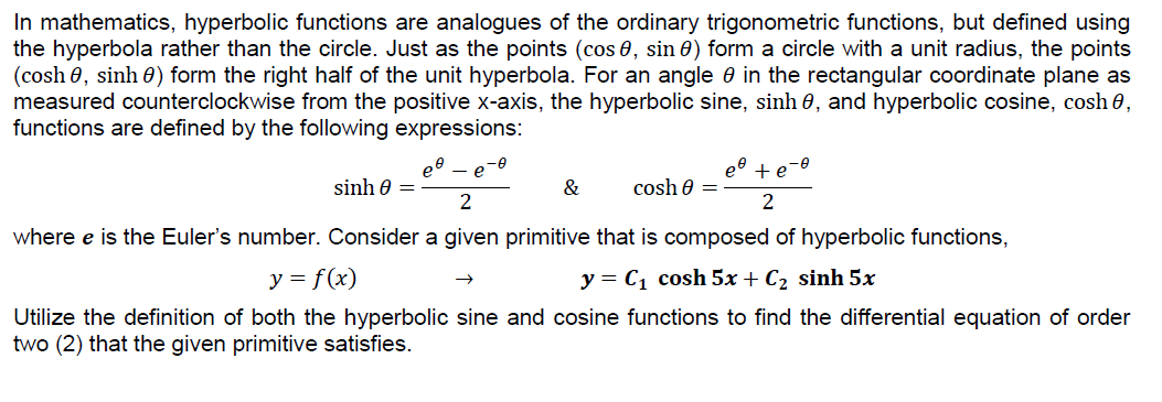 In mathematics, hyperbolic functions are analogues of the ordinary trigonometric functions, but defined using
the hyperbola rather than the circle. Just as the points (cos 0, sin 0) form a circle with a unit radius, the points
(cosh 0, sinh 0) form the right half of the unit hyperbola. For an angle 0 in the rectangular coordinate plane as
measured counterclockwise from the positive x-axis, the hyperbolic sine, sinh 0, and hyperbolic cosine, cosh 0,
functions are defined by the following expressions:
--
e
et + e
sinh 0 =
&
cosh e =
2
where e is the Euler's number. Consider a given primitive that is composed of hyperbolic functions,
y = f(x)
y = C1 cosh 5x + C2 sinh 5x
Utilize the definition of both the hyperbolic sine and cosine functions to find the differential equation of order
two (2) that the given primitive satisfies.
