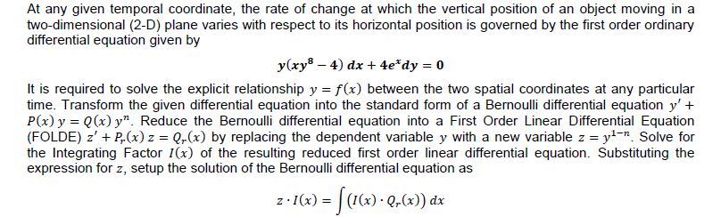 At any given temporal coordinate, the rate of change at which the vertical position of an object moving in a
two-dimensional (2-D) plane varies with respect to its horizontal position is governed by the first order ordinary
differential equation given by
y(xy® – 4) dx + 4e*dy = 0
It is required to solve the explicit relationship y = f(x) between the two spatial coordinates at any particular
time. Transform the given differential equation into the standard form of a Bernoulli differential equation y' +
P(x) y = Q(x) y". Reduce the Bernoulli differential equation into a First Order Linear Differential Equation
(FOLDE) z' + P,(x) z = Q,(x) by replacing the dependent variable y with a new variable z = y-. Solve for
the Integrating Factor I(x) of the resulting reduced first order linear differential equation. Substituting the
expression for z, setup the solution of the Bernoulli differential equation as
z- (2) = [(1<) · Q,4) dx
