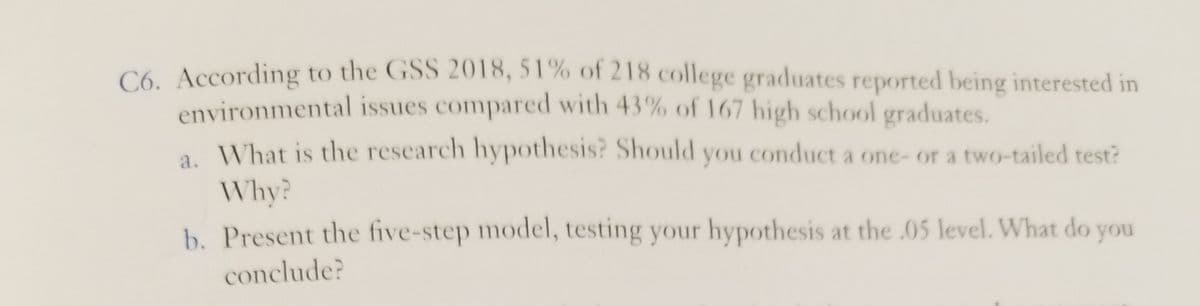 C6. According to the GSS 2018, 51% of 218 college graduates reported being interested in
environmental issues compared with 43% of 167 high school graduates.
a What is the research hypothesis? Should you conduct a one- or a two-tailed test?
Why?
b. Present the five-step model, testing your hypothesis at the .05 level. What do you
conclude?
