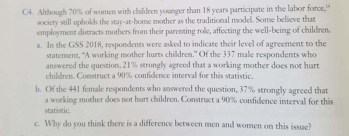 C4. Although 70% of women with children younger than 18 years participate in the labor force,"
society still upholds the stay-at-home mother as the traditional model. Some believe that
employment distracts mothers from their parenting role, affecting the well-being of children.
a. In the GSS 2018, respondents were asked to indicate their level of agreement to the
statement, "A working mother hurts children." Of the 337 male respondents who
answered the question, 21% strongly agreed that a working mother does not hurt
children. Construct a 90% confidence interval for this statistic.
b. Of the 441 female respondents who answered the question, 37% strongly agreed that
a working mother does not hurt children. Construct a 90% confidence interval for this
statistic.
c. Why do you think there is a difference between men and women on this issue?
