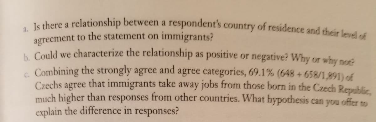 a. Is there a relationship between a respondent's country of residence and their level of
a.
a
agreement to the statement on immigrants?
Could we characterize the relationship as positive or negative? Why or why note
- Combining the strongly agree and agree categories, 69.1% (648 + 658/1,891) of
agree that immigrants take away jobs from those born in the Czech Republic
C.
Czechs
much higher than responses from other countries. What hypothesis can you offer to
explain the difference in responses?
