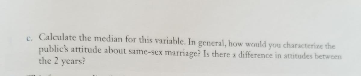c. Calculate the median for this variable. In general, how would you characterize the
public's attitude about same-sex marriage? Is there a difference in attitudes between
the 2 years?
