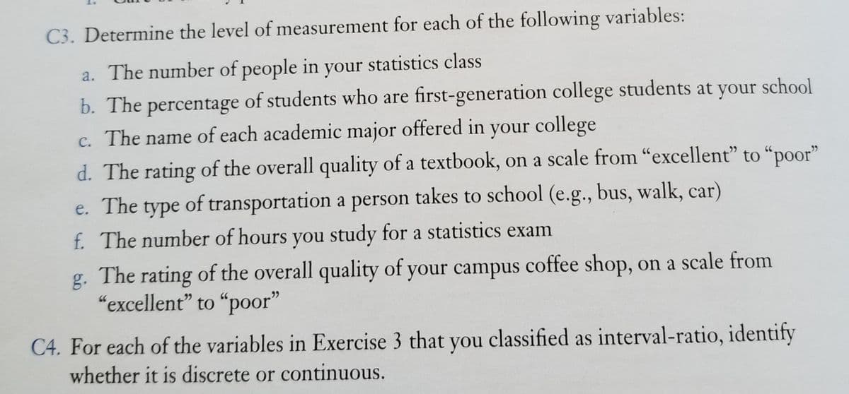 C3. Determine the level of measurement for each of the following variables:
a. The number of people in your statistics class
b. The percentage of students who are first-generation college students at your school
c. The name of each academic major offered in your college
d. The rating of the overall quality of a textbook, on a scale from “excellent" to “poor"
e. The type of transportation a person takes to school (e.g., bus, walk, car)
f. The number of hours you study for a statistics exam
g. The rating of the overall quality of your campus coffee shop, on a scale from
“excellent" to "poor"
C4. For each of the variables in Exercise 3 that you classified as interval-ratio, identify
whether it is discrete or continuous.

