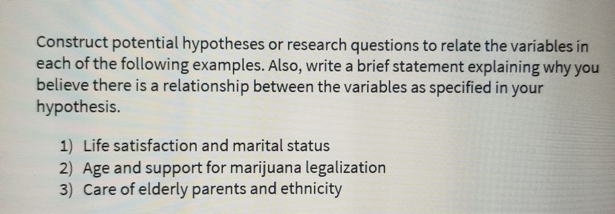 Construct potential hypotheses or research questions to relate the variables in
each of the following examples. Also, write a brief statement explaining why you
believe there is a relationship between the variables as specified in your
hypothesis.
1) Life satisfaction and marital status
2) Age and support for marijuana legalization
3) Care of elderly parents and ethnicity
