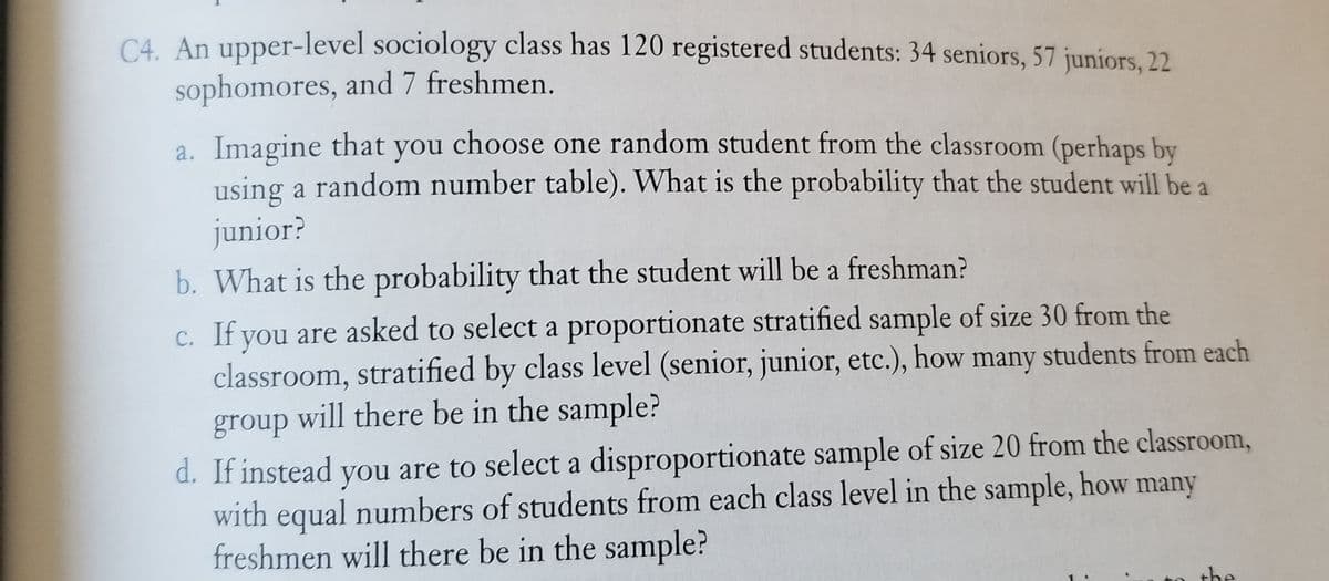 C4. An upper-level sociology class has 120 registered students: 34 seniors, 57 juniors, 22
sophomores, and 7 freshmen.
a. Imagine that you choose one random student from the classroom (perhaps by
using a random number table). What is the probability that the student will be a
junior?
b. What is the probability that the student will be a freshman?
c. If you are asked to select a proportionate stratified sample of size 30 from the
classroom, stratified by class level (senior, junior, etc.), how many students from each
group will there be in the sample?
d. If instead are to select a disproportionate sample of size 20 from the classroom,
with equal numbers of students from each class level in the sample, how many
freshmen will there be in the sample?
you
the
