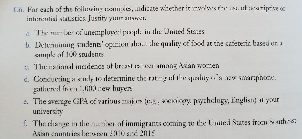C6. For each of the following examples, indicate whether it involves the use of descriptive or
inferential statistics. Justify your answer.
a. The number of unemployed people in the United States
b. Determining students' opinion about the quality of food at the cafeteria based on a
sample of 100 students
c. The national incidence of breast cancer among Asian women
d. Conducting a study to determine the rating of the quality of a new smartphone,
gathered from 1,000 new buyers
e. The average GPA of various majors (e.g., sociology, psychology, English) at your
university
f. The change in the number of immigrants coming to the United States from Southeast
Asian countries between 2010 and 2015
