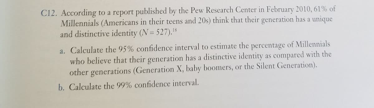 C12. According to a report published by the Pew Research Center in February 2010, 61% of
Millennials (Americans in their teens and 20s) think that their generation has a unique
and distinctive identity (N= 527).8
a. Calculate the 95% confidence interval to estimate the percentage of Millennials
who believe that their generation has a distinctive identity as compared with the
other generations (Generation X, baby boomers, or the Silent Generation).
b. Calculate the 99% confidence interval.
