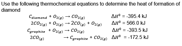 Use the following thermochemical equations to determine the heat of formation of
diamond
Cdiamond + O2(g)
CO2(g)
2CO2(g) + O2(g) → 2CO(g) + O2(g)
+ O2(g) → CO2(g)
Cgraphite
2CO(g)
→
Cgraphite + CO2(g)
ΔΗ° = -395.4 kJ
AH° = 566.0 kJ
AH° -393.5 kJ
AH° = -172.5 kJ
=