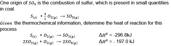 One origin of SO3 is the combustion of sulfur, which is present in small quantities
in coal.
S(s) + O2(g) → SO3(g)
Given the thermochemical information, determine the heat of reaction for this
process
S(s) + O2(g)
2502(g) + O2(g)
-SO2(g)
2503(g)
ΔΗ° = -296.8kJ
ΔΗ° = - 197.0 kJ