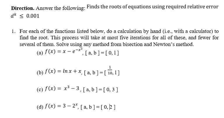 Direction. Answer the following: Finds the roots of equations using required relative error
dk < 0.001
1. For each of the functions listed below, do a calculation by hand (i.e., with a calculator) to
find the root. This process will take at most five iterations for all of these, and fewer for
several of them. Solve using any method from bisection and Newton's method.
(a) f (x) = x – e-x?
, [ a, b] = [ 0,1]
(b) f (x) = In x + x, [ a, b ] = [ 10, 1 ]
(c) f (x) = x³ – 3, [ a, b ] = [ 0, 3 ]
(d) f(x) = 3 – 2*, [ a, b] = [ 0, 2]
