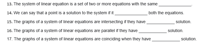 13. The system of linear equation is a set of two or more equations with the same
14. We can say that a point is a solution to the system if it
both the equations.
15. The graphs of a system of linear equations are intersecting if they have
solution.
16. The graphs of a system of linear equations are parallel if they have
solution.
17. The graphs of a system of linear equations are coinciding when they have
solution.
