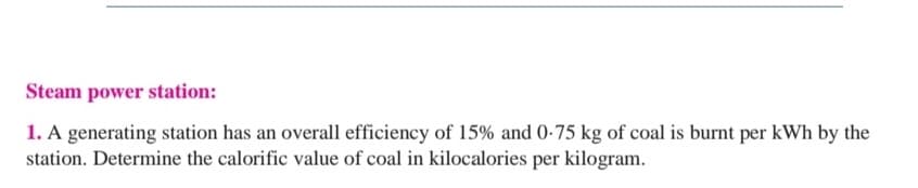Steam power station:
1. A generating station has an overall efficiency of 15% and 0-75 kg of coal is burnt per kWh by the
station. Determine the calorific value of coal in kilocalories per kilogram.
