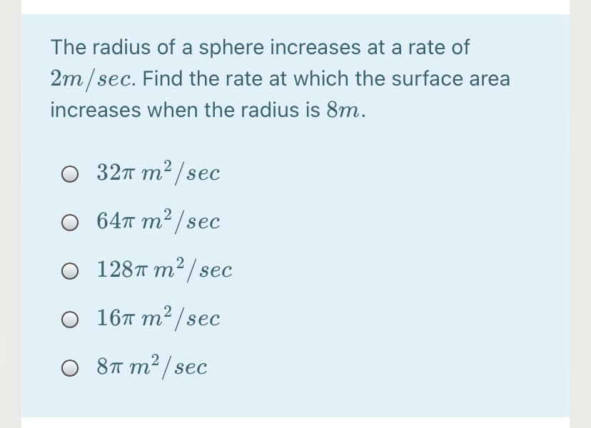 The radius of a sphere increases at a rate of
2m/sec. Find the rate at which the surface area
increases when the radius is 8m.
O 32T m2 /sec
O 64™ m² / sec
О 128т т?/sec
O 16T m² /sec
O 8T m² / sec
