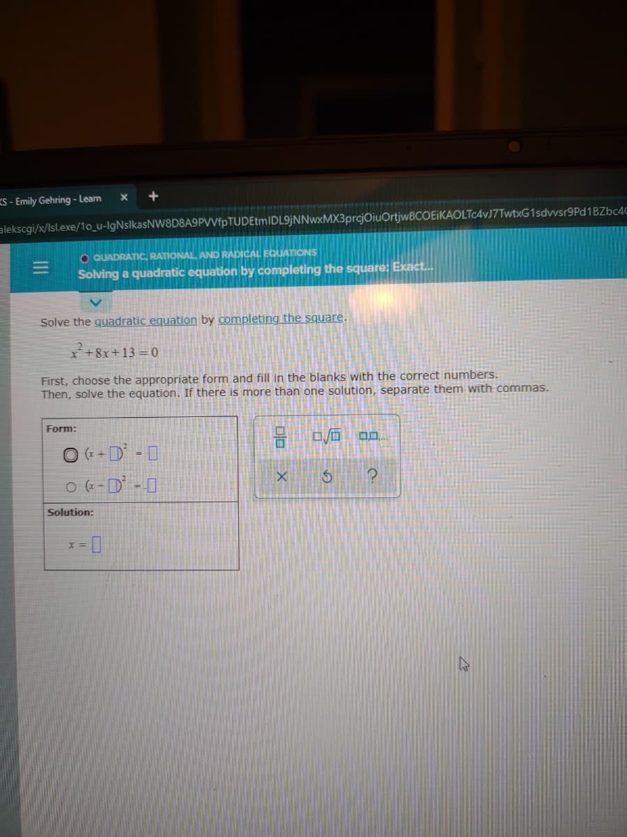 KS - Emily Gehring - Learn
alekscgi/x/Isl.exe/10_u-lgNslkasNW8D8A9PVVfpTUDEtmIDL9jNNwxMX3prcjOiuOrtjw8COEIKAOLTc4vJ7TwtxG1sdvwsr9Pd1BZbc4C
O QUADRATIC, RATIONAL AND RADICAL EQUATIONS
Solving a quadratic equation by completing the square: Exact.
Solve the guadratic equation by completing the square.
*+8x+13 =0
First, choose the appropriate form and fill in the blanks with the correct numbers.
Then, solve the equation. If there is more than one solution, separate them with commas.
Form:
O (+ + D = 0
O (-D -0
Solution:
II
