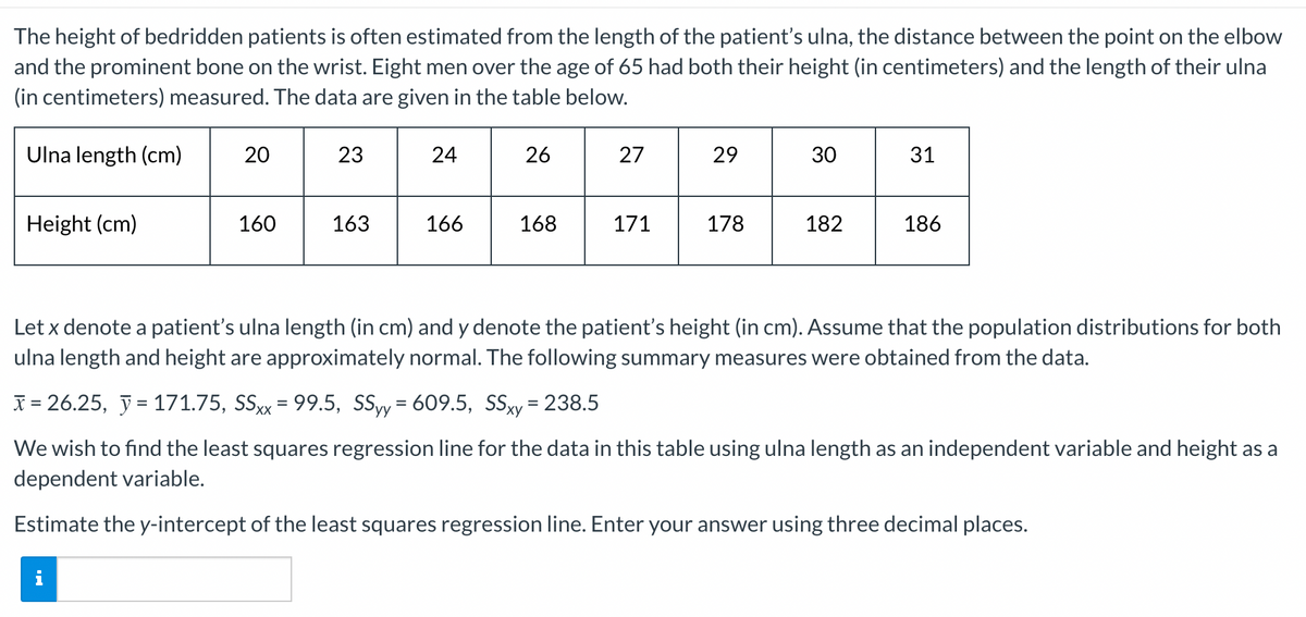 The height of bedridden patients is often estimated from the length of the patient's ulna, the distance between the point on the elbow
and the prominent bone on the wrist. Eight men over the age of 65 had both their height (in centimeters) and the length of their ulna
(in centimeters) measured. The data are given in the table below.
Ulna length (cm)
20
23
24
26
27
29
30
31
Height (cm)
160
163
166
168
171
178
182
186
Let x denote a patient's ulna length (in cm) and y denote the patient's height (in cm). Assume that the population distributions for both
ulna length and height are approximately normal. The following summary measures were obtained from the data.
X = 26.25, ỹ = 171.75, SSxx = 99.5, SSyy= 609.5, SSxy= 238.5
ху
We wish to find the least squares regression line for the data in this table using ulna length as an independent variable and height as a
dependent variable.
Estimate the y-intercept of the least squares regression line. Enter your answer using three decimal places.
