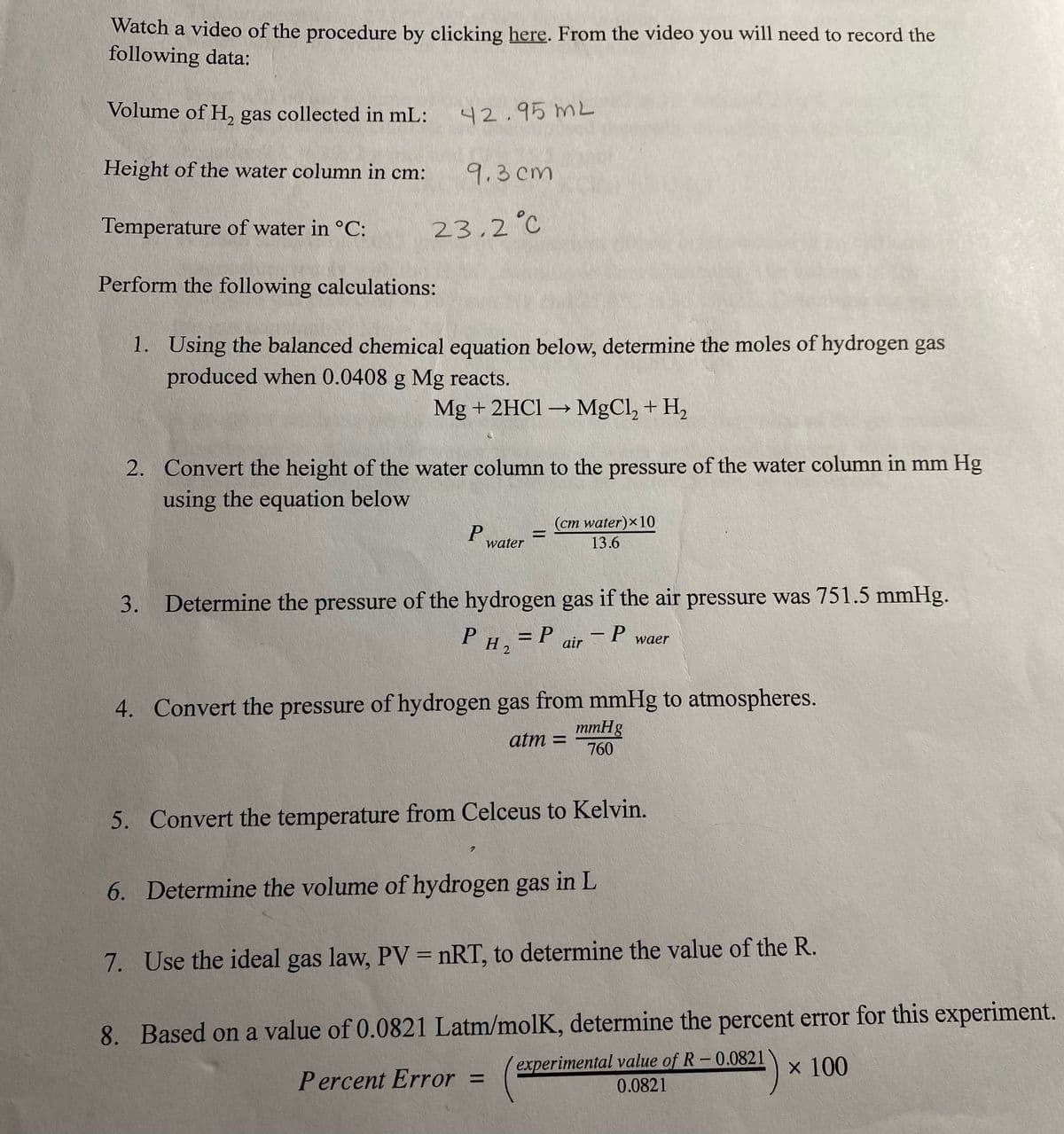 Watch a video of the procedure by clicking here. From the video you will need to record the
following data:
Volume of H, gas collected in mL:
42.95 mL
Height of the water column in cm:
9.3 cm
Temperature of water in °C:
23,2°C
Perform the following calculations:
1. Using the balanced chemical equation below, determine the moles of hydrogen gas
produced when 0.0408 g Mg reacts.
Mg + 2HC1 → MgCl, + H,
2. Convert the height of the water column to the pressure of the water column in mm Hg
using the equation below
(cm water)x10
water
13.6
3. Determine the pressure of the hydrogen gas if the air pressure was 751.5 mmHg.
= P
P H2
– P
air
waer
4. Convert the pressure of hydrogen gas from mmHg to atmospheres.
mmHg
atm =
760
5. Convert the temperature from Celceus to Kelvin.
6. Determine the volume of hydrogen gas in L
7. Use the ideal gas law, PV = nRT, to determine the value of the R.
8. Based on a value of 0.0821 Latm/molK, determine the percent error for this experiment.
experimental value of R-0.0821
0.0821
x 100
Percent Error =
