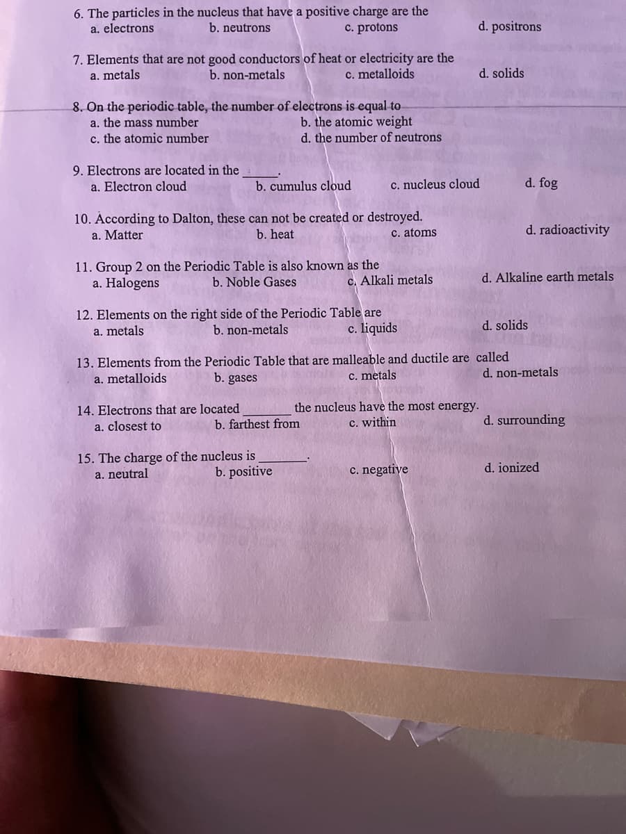 6. The particles in the nucleus that have a positive charge are the
b. neutrons
a. electrons
c. protons
d. positrons
7. Elements that are not good conductors of heat or electricity are the
b. non-metals
a. metals
c. metalloids
d. solids
8. On the periodic table, the number of electrons is equal to-
b. the atomic weight
a. the mass number
c. the atomic number
d. the number of neutrons
9. Electrons are located in the
a. Electron cloud
b. cumulus cloud
c. nucleus cloud
d. fog
10. According to Dalton, these can not be created or destroyed.
b. heat
d. radioactivity
a. Matter
C. atoms
11. Group 2 on the Periodic Table is also known as the
a. Halogens
b. Noble Gases
c. Alkali metals
d. Alkaline earth metals
12. Elements on the right side of the Periodic Table are
b. non-metals
a. metals
c. liquids
d. solids
13. Elements from the Periodic Table that are malleable and ductile are called
a. metalloids
b. gases
c. metals
d. non-metals
14. Electrons that are located
a. closest to
the nucleus have the most energy.
c. within
b. farthest from
d. surrounding
15. The charge of the nucleus is
a. neutral
b. positive
c. negative
d. ionized
