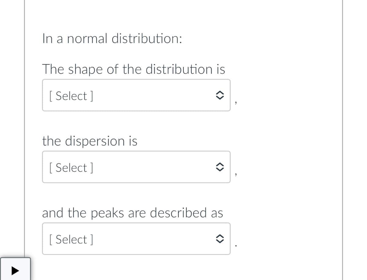 In a normal distribution:
The shape of the distribution is
[ Select ]
the dispersion is
[ Select ]
and the peaks are described as
[ Select ]
<>
