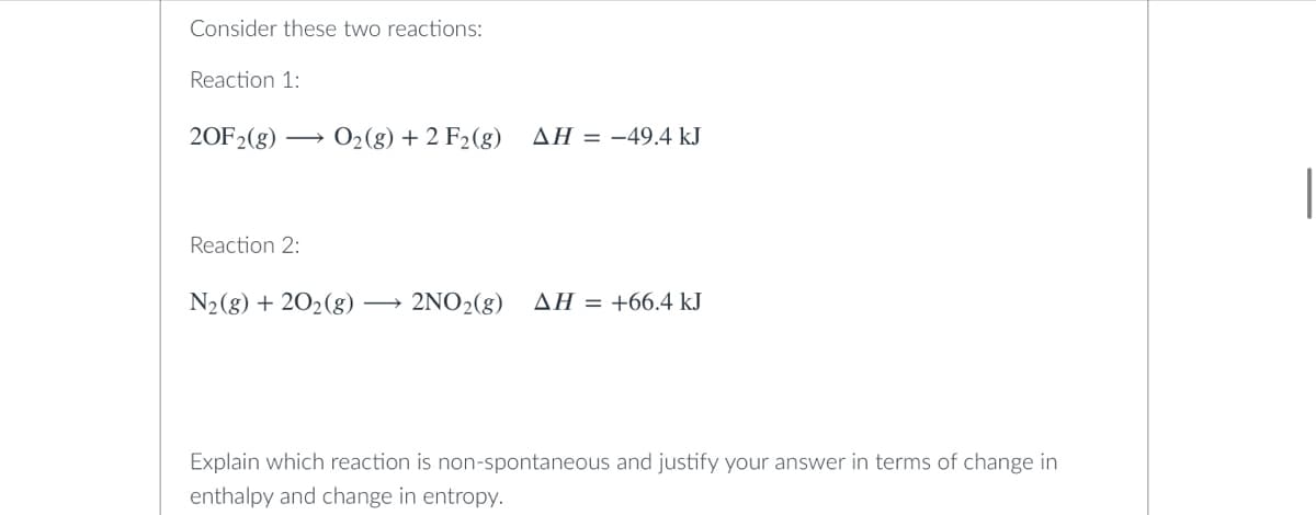 Consider these two reactions:
Reaction 1:
20F₂(g) → O₂(g) + 2 F₂ (g) AH = -49.4 kJ
Reaction 2:
N₂(g) + 20₂(g) 2NO₂(g) AH = +66.4 kJ
Explain which reaction is non-spontaneous and justify your answer in terms of change in
enthalpy and change in entropy.