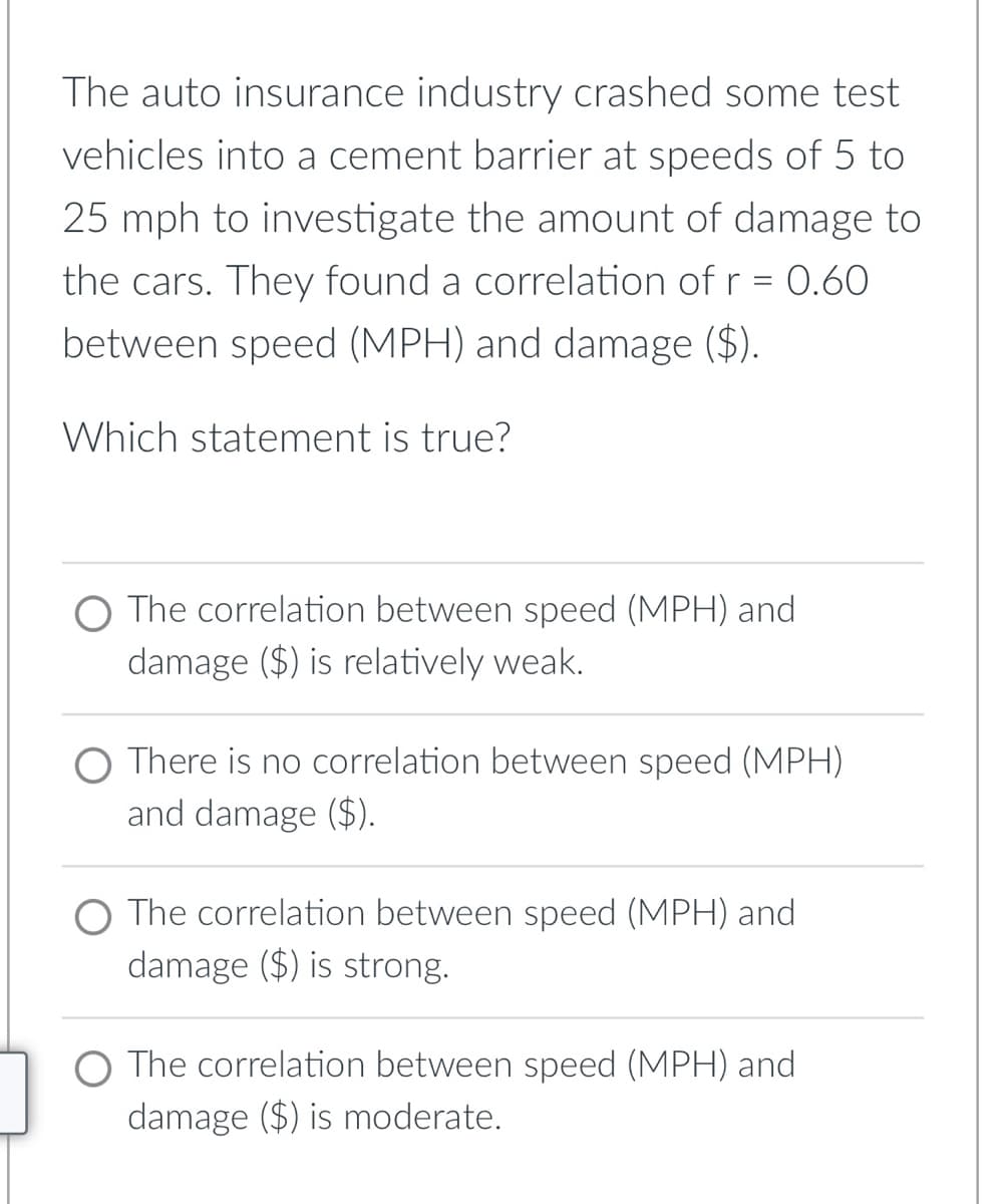 The auto insurance industry crashed some test
vehicles into a cement barrier at speeds of 5 to
25 mph to investigate the amount of damage to
the cars. They found a correlation of r = 0.60
between speed (MPH) and damage ($).
Which statement is true?
O The correlation between speed (MPH) and
damage ($) is relatively weak.
O There is no correlation between speed (MPH)
and damage ($).
O The correlation between speed (MPH) and
damage ($) is strong.
O The correlation between speed (MPH) and
damage ($) is moderate.
