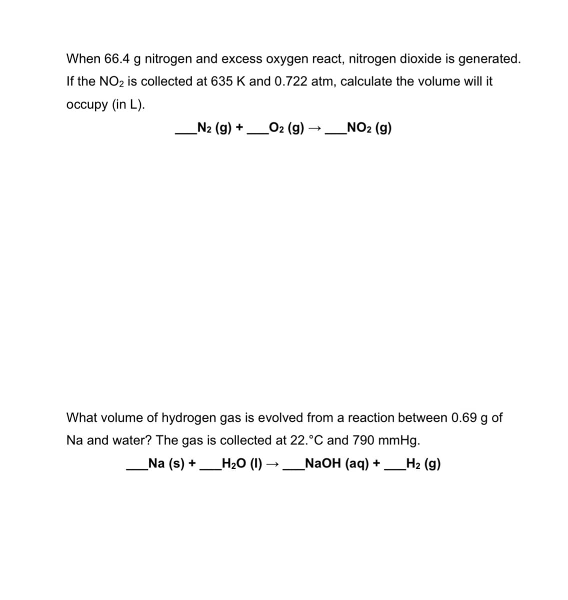 When 66.4 g nitrogen and excess oxygen react, nitrogen dioxide is generated.
If the NO2 is collected at 635 K and 0.722 atm, calculate the volume will it
occupy (in L).
_N2 (g) +
O2 (g)
NO2 (g)
What volume of hydrogen gas is evolved from a reaction between 0.69 g of
Na and water? The gas is collected at 22.°C and 790 mmHg.
Na (s) +
Н20 (1) —
NaOH (aq) +
H2 (g)
