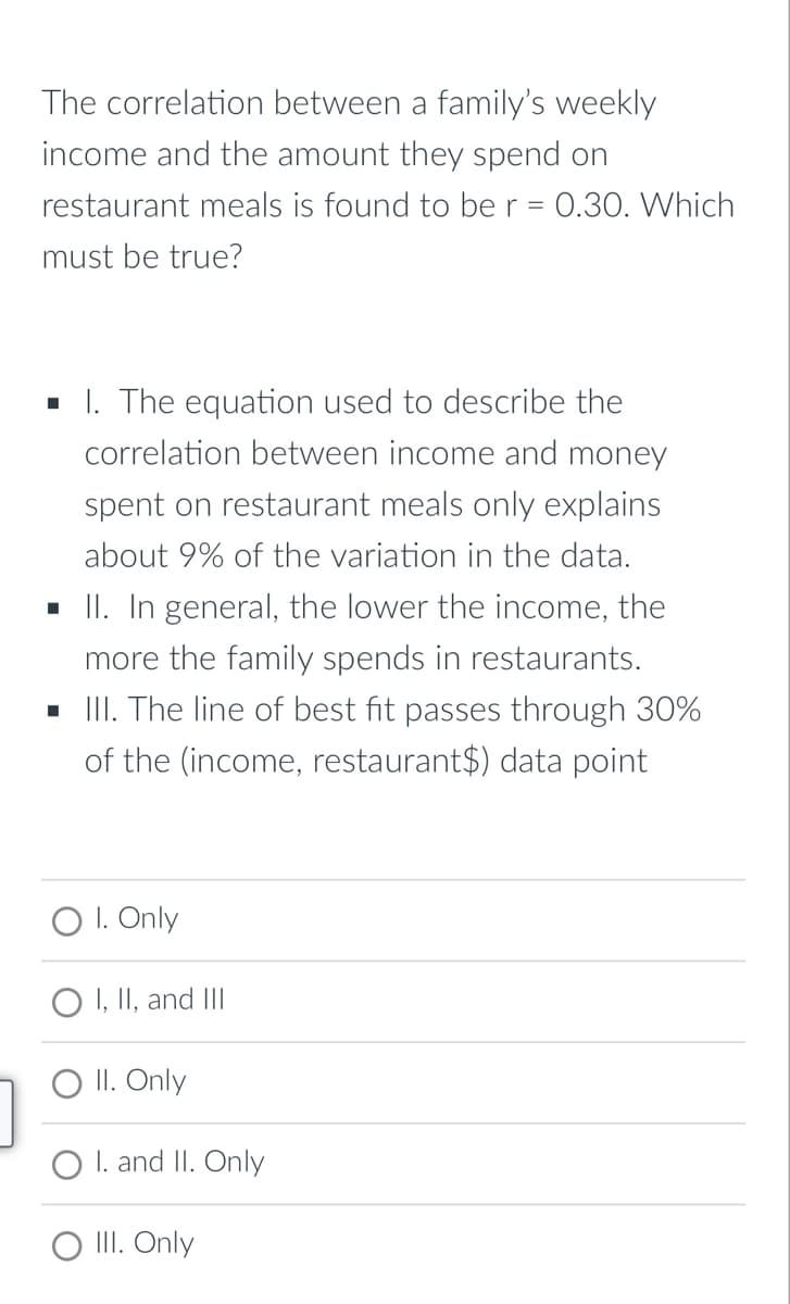 The correlation between a family's weekly
income and the amount they spend on
restaurant meals is found to ber = 0.30. Which
must be true?
I. The equation used to describe the
correlation between income and money
spent on restaurant meals only explains
about 9% of the variation in the data.
- II. In general, the lower the income, the
more the family spends in restaurants.
. II. The line of best fit passes through 30%
of the (income, restaurant$) data point
O I. Only
O I, II, and III
O II. Only
O I. and II. Only
O II. Only
