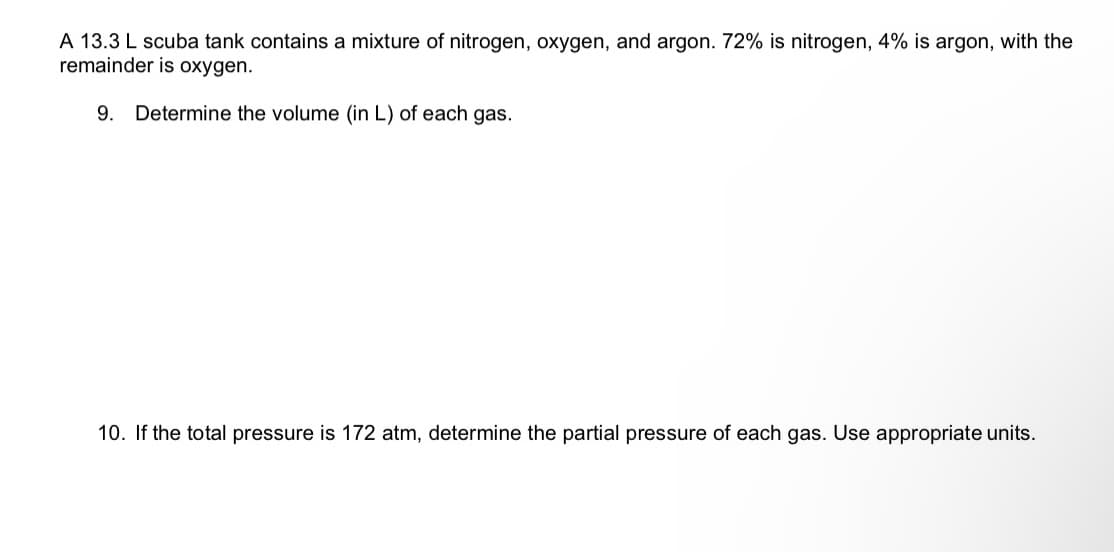 A 13.3 L scuba tank contains a mixture of nitrogen, oxygen, and argon. 72% is nitrogen, 4% is argon, with the
remainder is oxygen.
9. Determine the volume (in L) of each gas.
10. If the total pressure is 172 atm, determine the partial pressure of each gas. Use appropriate units.
