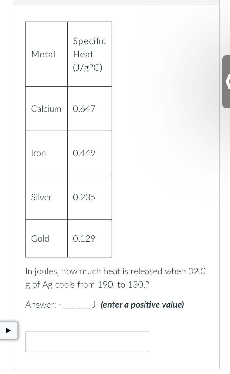 Specific
Heat
(J/g °C)
Metal
Calcium 0.647
Iron
0.449
Silver 0.235
Gold
0.129
In joules, how much heat is released when 32.0
g of Ag cools from 190. to 130.?
Answer:
J (enter a positive value)