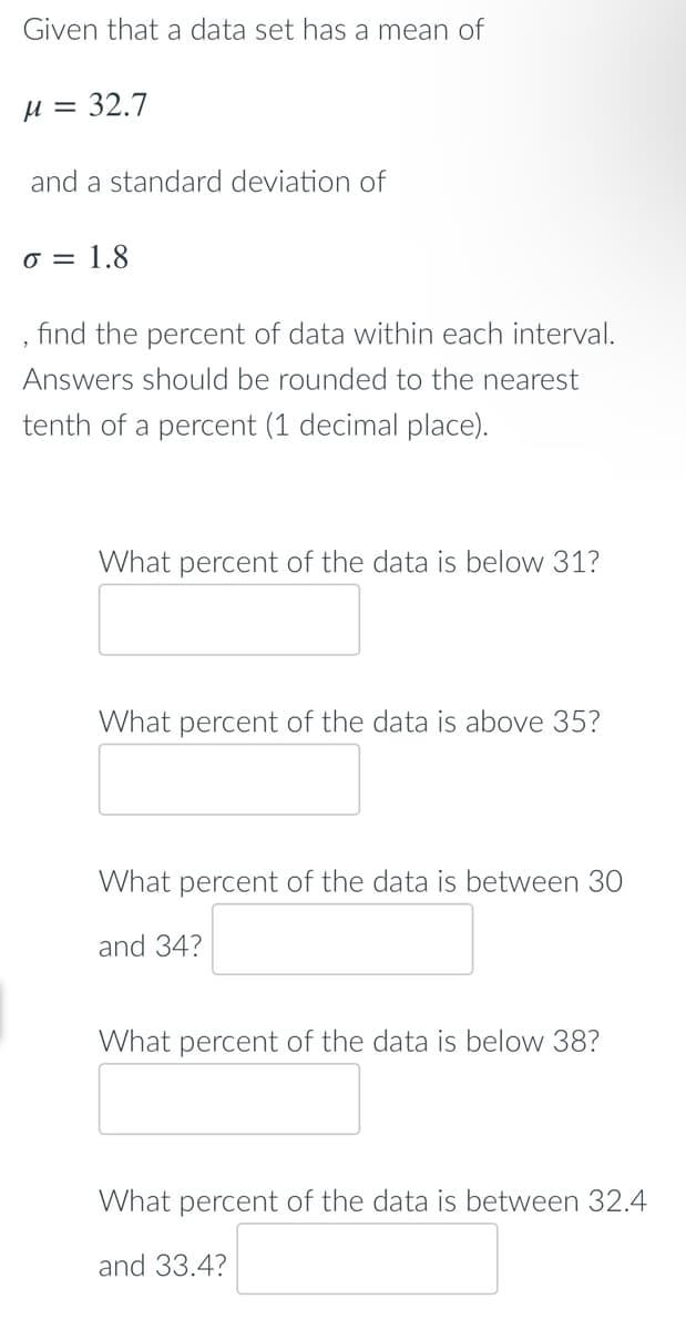 Given that a data set has a mean of
µ = 32.7
and a standard deviation of
1.8
find the percent of data within each interval.
Answers should be rounded to the nearest
tenth of a percent (1 decimal place).
What percent of the data is below 31?
What percent of the data is above 35?
What percent of the data is between 30
and 34?
What percent of the data is below 38?
What percent of the data is between 32.4
and 33.4?
