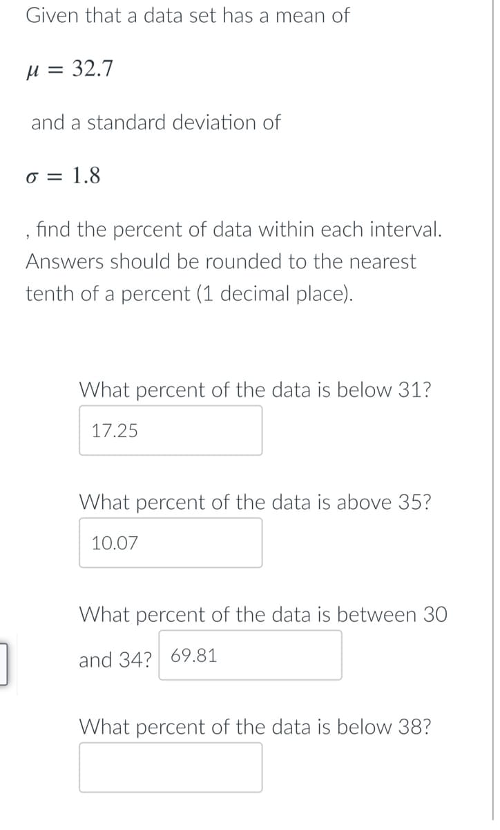 Given that a data set has a mean of
H = 32.7
and a standard deviation of
0 = 1.8
find the percent of data within each interval.
Answers should be rounded to the nearest
tenth of a percent (1 decimal place).
What percent of the data is below 31?
17.25
What percent of the data is above 35?
10.07
What percent of the data is between 30
and 34? 69.81
What percent of the data is below 38?
