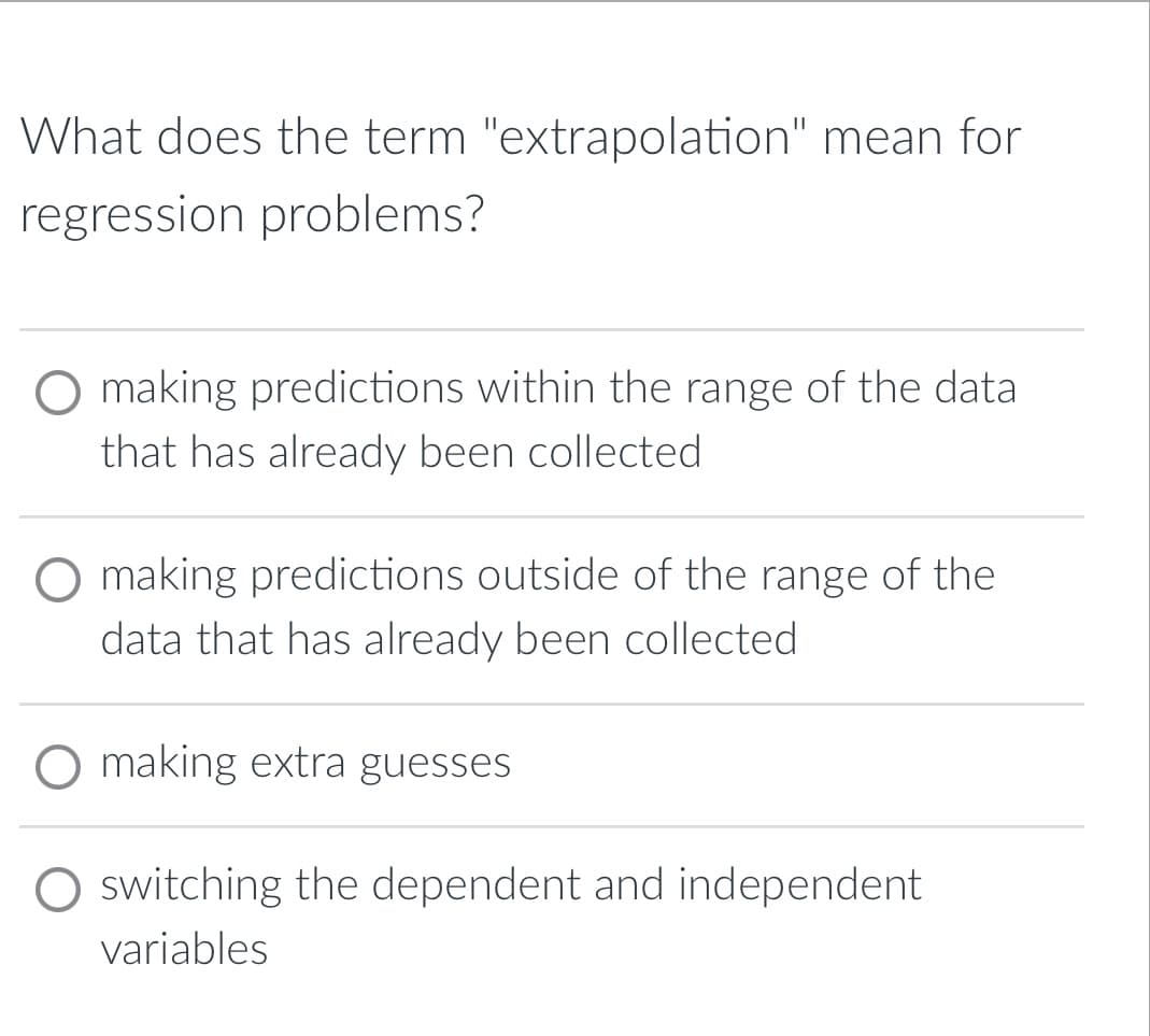 What does the term "extrapolation" mean for
regression problems?
O making predictions within the range of the data
that has already been collected
making predictions outside of the range of the
data that has already been collected
O making extra guesses
O switching the dependent and independent
variables
