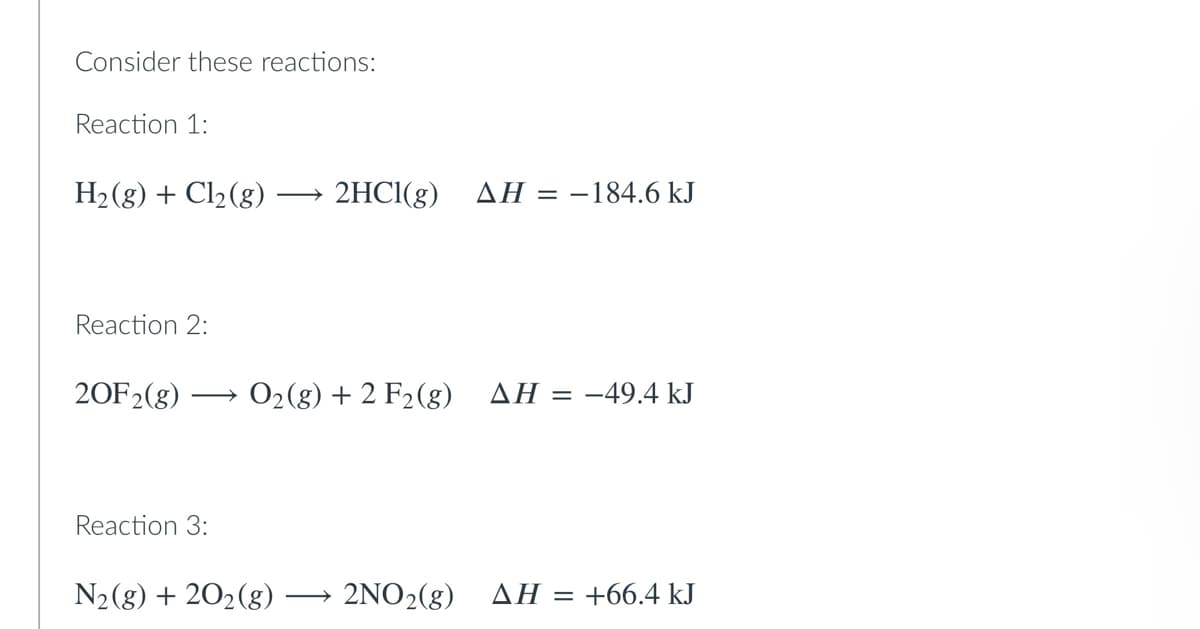 Consider these reactions:
Reaction 1:
H₂(g) + Cl₂ (g)
2HCl(g) ΔΗ = -184.6 kJ
Reaction 2:
20F2(g) O₂(g) + 2 F2 (g) AH = -49.4 kJ
Reaction 3:
N₂(g) + 20₂(g)
2NO₂(g)
AH =
+66.4 kJ