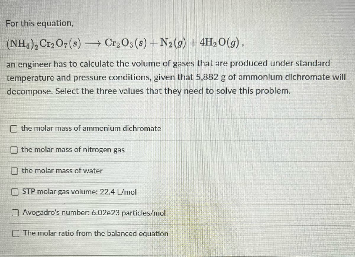 For this equation,
(NH4), Cr2 O7(s) → Cr2 O3 (s) +N2 (9) + 4H2O(g),
an engineer has to calculate the volume of gases that are produced under standard
temperature and pressure conditions, given that 5,882 g of ammonium dichromate will
decompose. Select the three values that they need to solve this problem.
the molar mass of ammonium dichromate
the molar mass of nitrogen gas
the molar mass of water
STP molar gas volume: 22.4 L/mol
Avogadro's number: 6.02e23 particles/mol
O The molar ratio from the balanced equation
