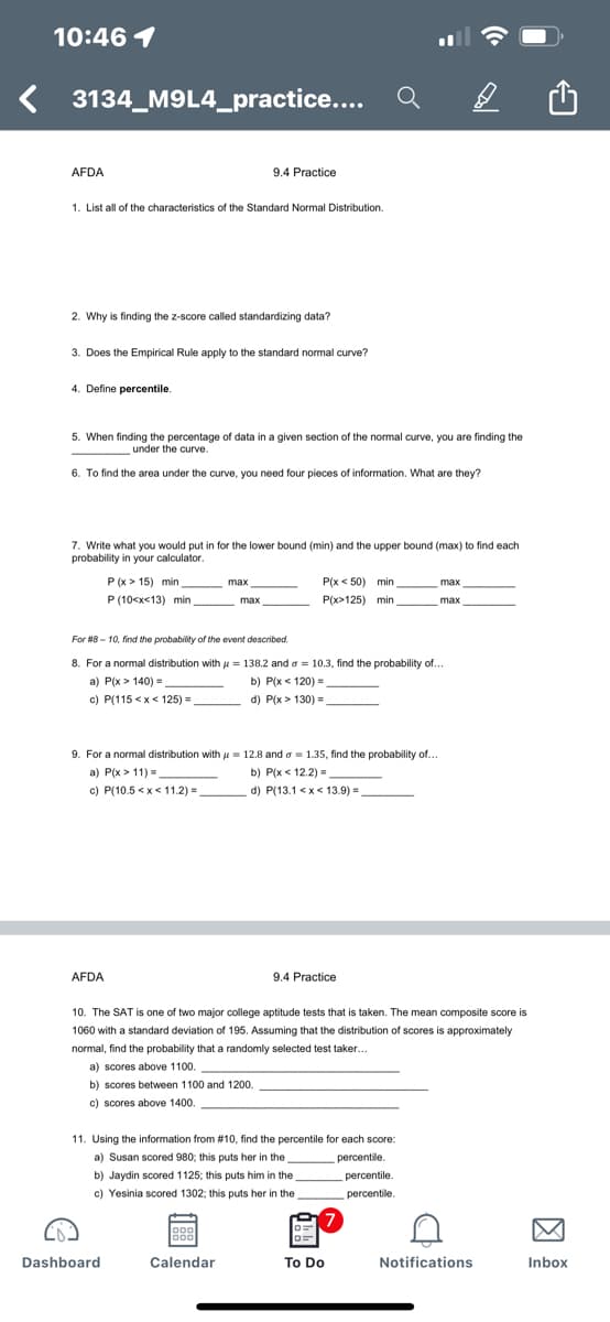 10:46 1
3134_M9L4_practice...
AFDA
9.4 Practice
1. List all of the characteristics of the Standard Normal Distribution.
2. Why is finding the z-score called standardizing data?
3. Does the Empirical Rule apply to the standard nomal curve?
4. Define percentile.
5. When finding the percentage of data in a given section of the normal curve, you are finding the
under the curve.
6. To find the area under the curve, you need four pieces of information. What are they?
7. Write what you would put in for the lower bound (min) and the upper bound (max) to find each
probability in your calculator.
P (x > 15) min
P (10<x<13) min
P(x < 50) min
P(x>125) min
max
max
max
max
For #8 - 10, find the probability of the event described.
8. For a normal distribution with u = 138.2 and a = 10.3, find the probability of...
a) P(x > 140) =
b) P(x < 120) =
c) P(115 <x< 125) =
d) P(x > 130) =
9. For a normal distribution with u = 12.8 and o = 1.35, find the probability of...
a) P(x > 11) =
c) P(10.5 <x< 11.2) =
b) P(x < 12.2) =
d) P(13.1 <x< 13.9)=
.
AFDA
9.4 Practice
10. The SAT is one of two major college aptitude tests that is taken. The mean composite score is
1060 with a standard deviation of 195. Assuming that the distribution of scores is approximately
normal, find the probability that a randomly selected test taker.
a) scores above 1100.
b) scores between 1100 and 1200.
c) scores above 1400.
11. Using the information from #10, find the percentile for each score:
a) Susan scored 980; this puts her in the
percentile.
b) Jaydin scored 1125; this puts him in the
percentile.
c) Yesinia scored 1302; this puts her in the
percentile.
Dashboard
Calendar
To Do
Notifications
Inbox
因
